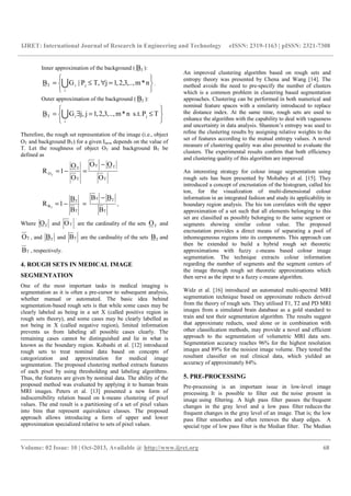 IJRET: International Journal of Research in Engineering and Technology eISSN: 2319-1163 | pISSN: 2321-7308
__________________________________________________________________________________________
Volume: 02 Issue: 10 | Oct-2013, Available @ http://www.ijret.org 68
Inner approximation of the background ( TB ):






=∀≤= Ui
jiT n*m,.,.3,2,1j,TP|GB .
Outer approximation of the background ( TB ):






≤=∃= Ui
jiT TPs.t.n*m,..,3,2,1jj,GB
Therefore, the rough set representation of the image (i.e., object
OT and background BT) for a given Im×n depends on the value of
T. Let the roughness of object OT and background BT be
defined as
T
TT
T
T
O
O
OO
O
O
1R T
−
=−=
T
TT
T
T
B
B
BB
B
B
1R T
−
=−= ,
Where TO and TO are the cardinality of the sets TO and
TO , and TB and TB are the cardinality of the sets TB and
TB , respectively.
4. ROUGH SETS IN MEDICAL IMAGE
SEGMENTATION
One of the most important tasks in medical imaging is
segmentation as it is often a pre-cursor to subsequent analysis,
whether manual or automated. The basic idea behind
segmentation-based rough sets is that while some cases may be
clearly labeled as being in a set X (called positive region in
rough sets theory), and some cases may be clearly labelled as
not being in X (called negative region), limited information
prevents us from labeling all possible cases clearly. The
remaining cases cannot be distinguished and lie in what is
known as the boundary region. Kobashi et al. [12] introduced
rough sets to treat nominal data based on concepts of
categorization and approximation for medical image
segmentation. The proposed clustering method extracts features
of each pixel by using thresholding and labeling algorithms.
Thus, the features are given by nominal data. The ability of the
proposed method was evaluated by applying it to human brain
MRI images. Peters et al. [13] presented a new form of
indiscernibility relation based on k-means clustering of pixel
values. The end result is a partitioning of a set of pixel values
into bins that represent equivalence classes. The proposed
approach allows introducing a form of upper and lower
approximation specialized relative to sets of pixel values.
An improved clustering algorithm based on rough sets and
entropy theory was presented by Chena and Wang [14]. The
method avoids the need to pre-specify the number of clusters
which is a common problem in clustering based segmentation
approaches. Clustering can be performed in both numerical and
nominal feature spaces with a similarity introduced to replace
the distance index. At the same time, rough sets are used to
enhance the algorithm with the capability to deal with vagueness
and uncertainty in data analysis. Shannon’s entropy was used to
reﬁne the clustering results by assigning relative weights to the
set of features according to the mutual entropy values. A novel
measure of clustering quality was also presented to evaluate the
clusters. The experimental results conﬁrm that both efficiency
and clustering quality of this algorithm are improved
An interesting strategy for colour image segmentation using
rough sets has been presented by Mohabey et al. [15]. They
introduced a concept of encrustation of the histogram, called his
ton, for the visualization of multi-dimensional colour
information in an integrated fashion and study its applicability in
boundary region analysis. The his ton correlates with the upper
approximation of a set such that all elements belonging to this
set are classiﬁed as possibly belonging to the same segment or
segments showing similar colour value. The proposed
encrustation provides a direct means of separating a pool of
inhomogeneous regions into its components. This approach can
then be extended to build a hybrid rough set theoretic
approximations with fuzzy c-means based colour image
segmentation. The technique extracts colour information
regarding the number of segments and the segment centers of
the image through rough set theoretic approximations which
then serve as the input to a fuzzy c-means algorithm.
Widz et al. [16] introduced an automated multi-spectral MRI
segmentation technique based on approximate reducts derived
from the theory of rough sets. They utilised T1, T2 and PD MRI
images from a simulated brain database as a gold standard to
train and test their segmentation algorithm. The results suggest
that approximate reducts, used alone or in combination with
other classiﬁcation methods, may provide a novel and efficient
approach to the segmentation of volumetric MRI data sets.
Segmentation accuracy reaches 96% for the highest resolution
images and 89% for the noisiest image volume. They tested the
resultant classiﬁer on real clinical data, which yielded an
accuracy of approximately 84%.
5. PRE-PROCESSING
Pre-processing is an important issue in low-level image
processing. It is possible to filter out the noise present in
image using filtering. A high pass filter passes the frequent
changes in the gray level and a low pass filter reduces the
frequent changes in the gray level of an image. That is; the low
pass filter smoothes and often removes the sharp edges. A
special type of low pass filter is the Median filter. The Median
 