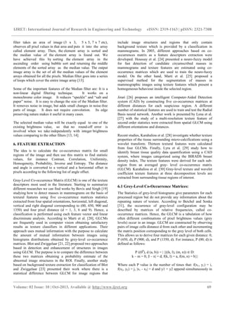 IJRET: International Journal of Research in Engineering and Technology eISSN: 2319-1163 | pISSN: 2321-7308
__________________________________________________________________________________________
Volume: 02 Issue: 10 | Oct-2013, Available @ http://www.ijret.org 69
filter takes an area of image (3 x 3, 5 x 5, 7 x 7 etc),
observes all pixel values in that area and puts it into the array
called element array. Then, the element array is sorted and
the median value of the element array is found out. We
have achieved this by sorting the element array in the
ascending order using bubble sort and returning the middle
elements of the sorted array as the median value. The output
image array is the set of all the median values of the element
arrays obtained for all the pixels. Median filter goes into a series
of loops which cover the entire image array [13].
Some of the important features of the Median filter are: It is a
non-linear digital filtering technique. It works on a
monochrome color image. It reduces “speckle” and “salt and
paper” noise. It is easy to change the size of the Median filter.
It removes noise in image, but adds small changes in noise-free
parts of image. It does not require convolution. Its edge
preserving nature makes it useful in many cases.
The selected median value will be exactly equal to one of the
existing brightness value, so that no round-off error is
involved when we take independently with integer brightness
values comparing to the other filters [13, 14].
6. FEATURE EXTRACTION
The idea is to calculate the co-occurrence matrix for small
regions of the image and then use this matrix to find statistic
values, for instance Contrast, Correlation, Uniformity,
Homogeneity, Probability, Inverse and Entropy. The distance
and angle is converted to a vertical and a horizontal offset in
pixels according to the following list of angle offset.
Gray-Level Co-occurrence Matrix (GLCM) is one of the texture
descriptors most used in the literature. Starting to summarize
different researches we can find works by Bovis and Singh [19]
studying how to detect masses in mammograms on the basis of
textural features using five co-occurrence matrices statistics
extracted from four spatial orientations, horizontal, left diagonal,
vertical and right diagonal corresponding to (00, 450, 900 and
1350) and four pixel distance (d = 1, 3, 6 and 9). Hence, a
classification is performed using each feature vector and linear
discriminate analysis. According to Marti et al. [20], GLCMs
are frequently used in computer vision obtaining satisfactory
results as texture classifiers in different applications. Their
approach uses mutual information with the purpose to calculate
the amount of mutual information between images using
histograms distributions obtained by grey-level co-occurrence
matrices. Blot and Zwiggelaar [21, 22] proposed two approaches
based in detection and enhancement of structures in images
using GLCM. The purpose is to compare the difference between
these two matrices obtaining a probability estimate of the
abnormal image structures in the ROI. Finally, another study
based on background texture extraction for classification of Blot
and Zwiggelaar [23] presented their work where there is a
statistical difference between GLCM for image regions that
include image structures and regions that only contain
background texture which is provided by a classification in
mammograms. In 2003, different approaches based on co-
occurrences matrix as a feature descriptors extraction were
developed. Houssay et al. [24] presented a neuro-fuzzy model
for fast detection of candidate circumscribed masses in
mammograms and texture features are estimated using co-
occurrence matrices which are used to train the neuro-fuzzy
model. On the other hand, Marti et al. [25] proposed a
supervised method for the segmentation of masses in
mammographic images using texture features which present a
homogeneous behaviour inside the selected region.
Jirari [26] proposes an intelligent Computer-Aided Detection
system (CAD) by constructing five co-occurrence matrices at
different distances for each suspicious region. A different
number of statistical features are used to train and test the Radial
Basis neural network. Another work is presented by Lena et al.
[27] with the study of a multi-resolution texture feature of
second order statistics were extracted from spatial GLCM using
different orientations and distances.
Recent studies, Karahaliou et al. [28] investigate whether texture
properties of the tissue surrounding micro-calcifications using a
wavelet transform. Thirteen textural features were calculated
from four GLCMs. Finally, Lyra et al. [29] study how to
identify breast tissue quality data quantification using a CAD
system, where images categorized using the BIRADS breast
density index. The texture features were derived for each sub-
region from an averaged gray- level co-occurrence matrix
(GLCM). Karahaliou et al. [30] Gray-level texture and wavelet
coefficient texture features at three decomposition levels are
extracted from surrounding tissue regions of interest.
6.1 Grey-Level Co-Occurrence Matrices:
The Statistics of grey-level histograms give parameters for each
processed region but do not provide any information about the
repeating nature of texture. According to Beichel and Sonka
[31], the occurrence of gray-level configuration may be
described by matrices of relative frequencies, called co-
occurrence matrices. Hence, the GLCM is a tabulation of how
often different combinations of pixel brightness values (grey
levels) occur in an image. GLCM are constructed by observing
pairs of image cells distance d from each other and incrementing
the matrix position corresponding to the grey level of both cells.
This allows us to derive four matrices for each given distance: 0,
P (450, d), P (900, d), and P (1350, d). For instance, P (00; d) is
defined as follows:
P ((00
), d (a, b)) = | {((k, l), (m, n)) ∈D:
k – m = 0, |l – n| = d, f(k, l) = a, f(m, n) = b}|
Where each P value is the number of times that: f(x1, y1) = i,
f(x2, y2) = j, |x1 - x2| = d and y1 = y2 append simultaneously in
 