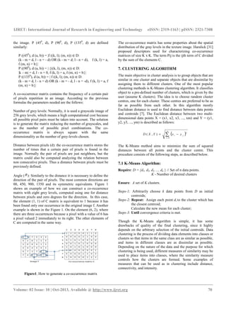 IJRET: International Journal of Research in Engineering and Technology eISSN: 2319-1163 | pISSN: 2321-7308
__________________________________________________________________________________________
Volume: 02 Issue: 10 | Oct-2013, Available @ http://www.ijret.org 70
the image. P (450
, d), P (900
, d), P (1350
, d) are defined
similarly:
P ((450
), d (a, b)) = |f ((k, l); (m, n)) ∈D:
(k - m = d, l - n = - d) OR (k - m = d; l - n = d), f (k, l) = a,
f (m, n) = b}|
P ((900
), d (a, b)) = | {((k, l), (m, n)) ∈D:
|k – m| = d, l - n = 0, f (k, l) = a, f (m, n) = b}|
P ((1350
), d (a, b)) = | f ((k, l); (m, n)) ∈D:
(k - m = d, l - n = d) OR (k - m = - d, l - n = -d), f (k, l) = a, f
(m, n) = b}|
A co-occurrence matrix contains the frequency of a certain pair
of pixels repetition in an image. According to the previous
formulas the parameters needed are the follows:
Number of grey levels: Normally, it is used a grayscale image of
256 grey levels, which means a high computational cost because
all possible pixel pairs must be taken into account. The solution
is to generate the matrix reducing the number of grayscales, and
so the number of possible pixel combinations. The co-
occurrence matrix is always square with the same
dimensionality as the number of grey-levels chosen.
Distance between pixels (d): the co-occurrence matrix stores the
number of times that a certain pair of pixels is found in the
image. Normally the pair of pixels are just neighbors, but the
matrix could also be computed analyzing the relation between
non consecutive pixels. Thus a distance between pixels must be
previously defined.
Angle (θ ): Similarly to the distance it is necessary to define the
direction of the pair of pixels. The most common directions are
00, 450, 900, 1350 and its symmetric equivalents. Figure 1
shows an example of how we can construct a co-occurrence
matrix with eight grey levels, computed using one for distance
between pixels and zero degrees for the direction. In this case,
the element (1, 1) of C matrix is equivalent to 1 because it has
been found only one occurrence in the original image f. Another
example is shown in the Figure 1. On the element (6, 2), where
there are three occurrences because a pixel with a value of 6 has
a pixel valued 2 immediately to its right. The other elements of
C are computed in the same way.
Figure1. How to generate a co-occurrence matrix
The co-occurrence matrix has some properties about the spatial
distribution of the gray levels in the texture image. Haralick [31]
proposed descriptors used for characterizing co-occurrence
matrices of size K x K. The term Pij is the ijth term of C divided
by the sum of the elements C.
7. CLUSTERING ALGORITHM
The main objective in cluster analysis is to group objects that are
similar in one cluster and separate objects that are dissimilar by
assigning them to different clusters. One of the most popular
clustering methods is K-Means clustering algorithm. It classifies
object to a pre-defined number of clusters, which is given by the
user (assume K clusters). The idea is to choose random cluster
centres, one for each cluster. These centres are preferred to be as
far as possible from each other. In this algorithm mostly
Euclidean distance is used to find distance between data points
and centroids [7]. The Euclidean distance between two multi-
dimensional data points X = (x1, x2, x3, ..., xm) and Y = (y1,
y2, y3, ..., ym) is described as follows:
( )∑=
−=
n
i
ji yxYXD
0
2
),(
The K-Means method aims to minimize the sum of squared
distances between all points and the cluster centre. This
procedure consists of the following steps, as described below.
7.1 K-Means Algorithm:
Require: D = {d1, d2, d3, ..., dn } // Set of n data points.
K - Number of desired clusters
Ensure: A set of K clusters.
Steps-1: Arbitrarily choose k data points from D as initial
centroids;
Steps-2: Repeat: Assign each point di to the cluster which has
the closest centroid;
Calculate the new mean for each cluster;
Steps-3: Until convergence criteria is met.
Though the K-Means algorithm is simple, it has some
drawbacks of quality of the final clustering, since it highly
depends on the arbitrary selection of the initial centroids. Data
clustering is the process of dividing data elements into classes or
clusters so that items in the same class are as similar as possible,
and items in different classes are as dissimilar as possible.
Depending on the nature of the data and the purpose for which
clustering is being used, different measures of similarity may be
used to place items into classes, where the similarity measure
controls how the clusters are formed. Some examples of
measures that can be used as in clustering include distance,
connectivity, and intensity.
 