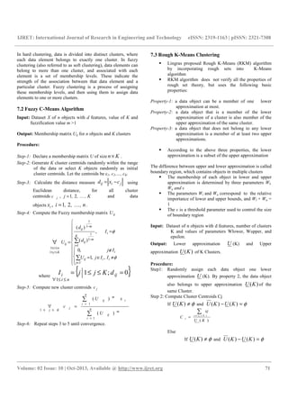 IJRET: International Journal of Research in Engineering and Technology eISSN: 2319-1163 | pISSN: 2321-7308
__________________________________________________________________________________________
Volume: 02 Issue: 10 | Oct-2013, Available @ http://www.ijret.org 71
In hard clustering, data is divided into distinct clusters, where
each data element belongs to exactly one cluster. In fuzzy
clustering (also referred to as soft clustering), data elements can
belong to more than one cluster, and associated with each
element is a set of membership levels. These indicate the
strength of the association between that data element and a
particular cluster. Fuzzy clustering is a process of assigning
these membership levels, and then using them to assign data
elements to one or more clusters.
7.2 Fuzzy C-Means Algorithm
Input: Dataset X of n objects with d features, value of K and
fuzzification value m >1
Output: Membership matrix Uij for n objects and K clusters
Procedure:
Step-1: Declare a membership matrix U of size Kn× .
Step-2: Generate K cluster centroids randomly within the range
of the data or select K objects randomly as initial
cluster centroids. Let the centroids be c1, c2,…, cK.
Step-3: Calculate the distance measure jiij cxd −= using
Euclidean distance, for all cluster
centroids jc , , K,,j K21= and data
objects , n,,ixi K21, = .
Step-4: Compute the Fuzzy membership matrix ijU















≠∈=
∉
=
=
∑
∑∀
∈
=
−
−
≤≤
≤≤
Ij
iiij
i
i
K
i
m
ij
m
ij
ij
Kj
ni
IIjU
Ij
I
d
d
U
φ
φ
,,1
,0
,
)(
)(
1
1
1
1
1
1
1
where
{ }0;1
1
=≤≤=
≤≤∀
ij
ni
i dKjjI
Step-5: Compute new cluster centroids jc
∑
∑
=
=
≤≤
=∀ n
i
m
ij
n
i
i
m
ij
j
Kj
U
xU
c
1
1
1
)(
)(
Step-6: Repeat steps 3 to 5 until convergence.
7.3 Rough K-Means Clustering
Lingras proposed Rough K-Means (RKM) algorithm
by incorporating rough sets into K-Means
algorithm
RKM algorithm does not verify all the properties of
rough set theory, but uses the following basic
properties:
Property-1: a data object can be a member of one lower
approximation at most.
Property-2: a data object that is a member of the lower
approximation of a cluster is also member of the
upper approximation of the same cluster.
Property-3: a data object that does not belong to any lower
approximation is a member of at least two upper
approximations.
According to the above three properties, the lower
approximation is a subset of the upper approximation
The difference between upper and lower approximation is called
boundary region, which contains objects in multiple clusters
The membership of each object in lower and upper
approximation is determined by three parameters Wl,
Wu and ε
The parameters Wl and Wu correspond to the relative
importance of lower and upper bounds, and Wl + Wu =
1
The ε is a threshold parameter used to control the size
of boundary region
Input: Dataset of n objects with d features, number of clusters
K and values of parameters Wlower, Wupper, and
epsilon.
Output: Lower approximation U (K) and Upper
approximation )(KU of K Clusters.
Procedure:
Step1: Randomly assign each data object one lower
approximation U (K). By property 2, the data object
also belongs to upper approximation )(KU of the
same Cluster.
Step 2: Compute Cluster Centroids Cj
If φ≠)(KU and φ=− )()( KUKU
)(
)(
KU
xj
C
KUx
j
∑
=
ε
Else
If φ≠)(KU and φ=− )()( KUKU
 