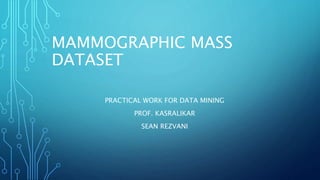MAMMOGRAPHIC MASS
DATASET
PRACTICAL WORK FOR DATA MINING
PROF. KASRALIKAR
SEAN REZVANI
 