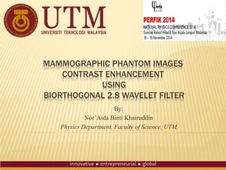 MAMMOGRAPHIC PHANTOM IMAGES
CONTRAST ENHANCEMENT
USING
BIORTHOGONAL 2.8 WAVELET FILTER
By:
Nor’Aida Binti Khairuddin
Physics Department, Faculty of Science, UTM
 