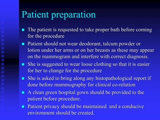 Patient preparation
 The patient is requested to take proper bath before coming
for the procedure
 Patient should not wear deodorant, talcum powder or
lotion under her arms or on her breasts as these may appear
on the mammogram and interfere with correct diagnosis.
 She is suggested to wear loose clothing so that it is easier
for her to change for the procedure
 She is asked to bring along any histopathological report if
done before mammography for clinical co-relation
 A clean green hospital gown should be provided to the
patient before procedure.
 Patient privacy should be maintained and a conducive
environment should be created.
 