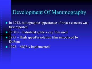 Development Of Mammography
 In 1913, radiographic appearance of breast cancers was
first reported
 1950’s – Industrial grade x-ray film used
 1975 – High speed/resolution film introduced by
DuPont
 1992 – MQSA implemented
 