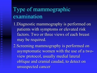 Type of mammographic
examination
1.Diagnostic mammography is performed on
patients with symptoms or elevated risk
factors. Two or three views of each breast
may be required.
2.Screening mammography is performed on
asymptomatic women with the use of a two-
view protocol, usually medial lateral
oblique and cranial caudad, to detect on
unsuspected cancer
 