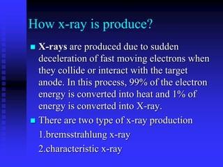 How x-ray is produce?
 X-rays are produced due to sudden
deceleration of fast moving electrons when
they collide or interact with the target
anode. In this process, 99% of the electron
energy is converted into heat and 1% of
energy is converted into X-ray.
 There are two type of x-ray production
1.bremsstrahlung x-ray
2.characteristic x-ray
 