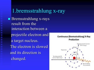 1.bremsstrahlung x-ray
 Bremsstrahlung x-rays
result from the
interaction between a
projectile electron and
a target nucleus.
The electron is slowed
and its direction is
changed.
 