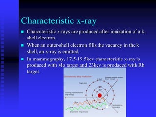 Characteristic x-ray
 Characteristic x-rays are produced after ionization of a k-
shell electron.
 When an outer-shell electron fills the vacancy in the k
shell, an x-ray is emitted.
 In mammography, 17.5-19.5kev characteristic x-ray is
produced with Mo target and 23kev is produced with Rh
target.
 