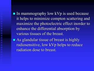  In mammography low kVp is used because
it helps to minimize compton scattering and
maximize the photoelectric effect inorder to
enhance the differential absorption by
various tissues of the breast.
 As glandular tissue of breast is highly
radiosensitive, low kVp helps to reduce
radiation dose to breast.
 