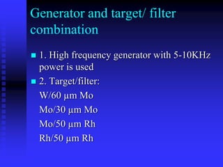 Generator and target/ filter
combination
 1. High frequency generator with 5-10KHz
power is used
 2. Target/filter:
W/60 µm Mo
Mo/30 µm Mo
Mo/50 µm Rh
Rh/50 µm Rh
 