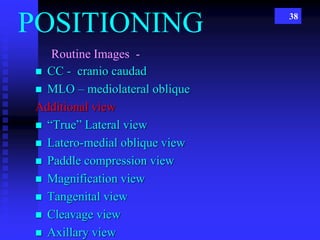 38
Routine Images -
 CC - cranio caudad
 MLO – mediolateral oblique
Additional view
 “True” Lateral view
 Latero-medial oblique view
 Paddle compression view
 Magnification view
 Tangenital view
 Cleavage view
 Axillary view
POSITIONING
 