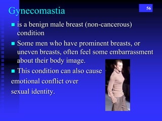 56
Gynecomastia
 is a benign male breast (non-cancerous)
condition
 Some men who have prominent breasts, or
uneven breasts, often feel some embarrassment
about their body image.
 This condition can also cause
emotional conflict over
sexual identity.
 