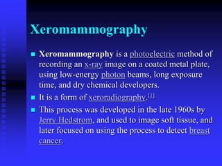 Xeromammography
 Xeromammography is a photoelectric method of
recording an x-ray image on a coated metal plate,
using low-energy photon beams, long exposure
time, and dry chemical developers.
 It is a form of xeroradiography.[1]
 This process was developed in the late 1960s by
Jerry Hedstrom, and used to image soft tissue, and
later focused on using the process to detect breast
cancer.
 