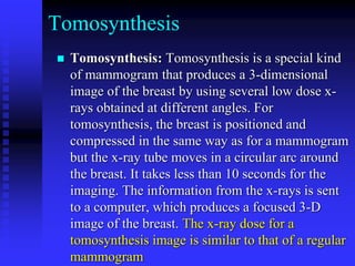 Tomosynthesis
 Tomosynthesis: Tomosynthesis is a special kind
of mammogram that produces a 3-dimensional
image of the breast by using several low dose x-
rays obtained at different angles. For
tomosynthesis, the breast is positioned and
compressed in the same way as for a mammogram
but the x-ray tube moves in a circular arc around
the breast. It takes less than 10 seconds for the
imaging. The information from the x-rays is sent
to a computer, which produces a focused 3-D
image of the breast. The x-ray dose for a
tomosynthesis image is similar to that of a regular
mammogram
 