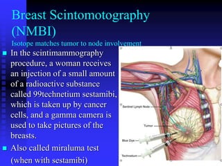  In the scintimammography
procedure, a woman receives
an injection of a small amount
of a radioactive substance
called 99technetium sestamibi,
which is taken up by cancer
cells, and a gamma camera is
used to take pictures of the
breasts.
 Also called miraluma test
(when with sestamibi)
Breast Scintomotography
(NMBI)
Isotope matches tumor to node involvement
 
