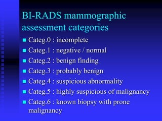 BI-RADS mammographic
assessment categories
 Categ.0 : incomplete
 Categ.1 : negative / normal
 Categ.2 : benign finding
 Categ.3 : probably benign
 Categ.4 : suspicious abnormality
 Categ.5 : highly suspicious of malignancy
 Categ.6 : known biopsy with prone
malignancy
 