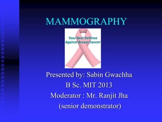 MAMMOGRAPHY
Presented by: Sabin Gwachha
B Sc. MIT 2013
Moderator : Mr. Ranjit Jha
(senior demonstrator)
 