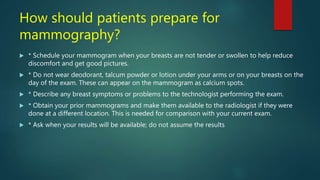 How should patients prepare for
mammography?
 * Schedule your mammogram when your breasts are not tender or swollen to help reduce
discomfort and get good pictures.
 * Do not wear deodorant, talcum powder or lotion under your arms or on your breasts on the
day of the exam. These can appear on the mammogram as calcium spots.
 * Describe any breast symptoms or problems to the technologist performing the exam.
 * Obtain your prior mammograms and make them available to the radiologist if they were
done at a different location. This is needed for comparison with your current exam.
 * Ask when your results will be available; do not assume the results
 