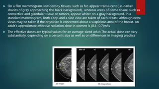  On a film mammogram, low density tissues, such as fat, appear translucent (i.e. darker
shades of gray approaching the black background)., whereas areas of dense tissue, such as
connective and glandular tissue or tumors, appear whiter on a gray background. In a
standard mammogram, both a top and a side view are taken of each breast, although extra
views may be taken if the physician is concerned about a suspicious area of the breast. An
adult’s approximate effective radiation dose in women is (0.4 -0.7)mSv
 The effective doses are typical values for an average-sized adult.The actual dose can vary
substantially, depending on a person's size as well as on differences in imaging practice
 