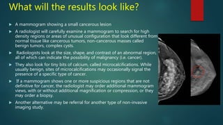 What will the results look like?
 A mammogram showing a small cancerous lesion
 A radiologist will carefully examine a mammogram to search for high
density regions or areas of unusual configuration that look different from
normal tissue like cancerous tumors, non-cancerous masses called
benign tumors, complex cysts.
 Radiologists look at the size, shape, and contrast of an abnormal region,
all of which can indicate the possibility of malignancy (i.e. cancer).
 They also look for tiny bits of calcium, called microcalcifications. While
usually benign, sites of microcalcifications may occasionally signal the
presence of a specific type of cancer.
 If a mammogram shows one or more suspicious regions that are not
definitive for cancer, the radiologist may order additional mammogram
views, with or without additional magnification or compression, or they
may order a biopsy.
 Another alternative may be referral for another type of non-invasive
imaging study.
 