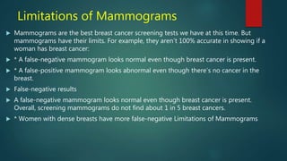 Limitations of Mammograms
 Mammograms are the best breast cancer screening tests we have at this time. But
mammograms have their limits. For example, they aren’t 100% accurate in showing if a
woman has breast cancer:
 * A false-negative mammogram looks normal even though breast cancer is present.
 * A false-positive mammogram looks abnormal even though there’s no cancer in the
breast.
 False-negative results
 A false-negative mammogram looks normal even though breast cancer is present.
Overall, screening mammograms do not find about 1 in 5 breast cancers.
 * Women with dense breasts have more false-negative Limitations of Mammograms
 