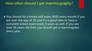 How often should I get mammography?
 You should do a breast self exam (BSE) every month if you
are over the age of 20 and it's a good idea to have a
complete breast exam every 3 years as well. If you are
over 40 years old then you should get a mammogram
every year.
 