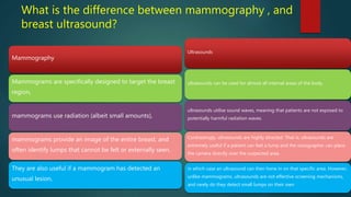 What is the difference between mammography , and
breast ultrasound?
Mammography
Mammograms are specifically designed to target the breast
region,
mammograms use radiation (albeit small amounts),
mammograms provide an image of the entire breast, and
often identify lumps that cannot be felt or externally seen.
They are also useful if a mammogram has detected an
unusual lesion,
Ultrasounds
ultrasounds can be used for almost all internal areas of the body.
ultrasounds utilise sound waves, meaning that patients are not exposed to
potentially harmful radiation waves.
Contrastingly, ultrasounds are highly directed. That is, ultrasounds are
extremely useful if a patient can feel a lump and the sonographer can place
the camera directly over the suspected area.
in which case an ultrasound can then hone in on that specific area. However,
unlike mammograms, ultrasounds are not effective screening mechanisms,
and rarely do they detect small lumps on their own
 