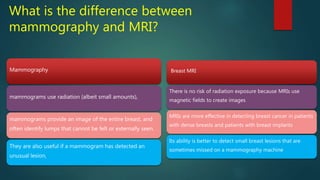 What is the difference between
mammography and MRI?
Mammography
mammograms use radiation (albeit small amounts),
mammograms provide an image of the entire breast, and
often identify lumps that cannot be felt or externally seen.
They are also useful if a mammogram has detected an
unusual lesion,
Breast MRI
There is no risk of radiation exposure because MRIs use
magnetic fields to create images
MRIs are more effective in detecting breast cancer in patients
with dense breasts and patients with breast implants
Its ability is better to detect small breast lesions that are
sometimes missed on a mammography machine
 