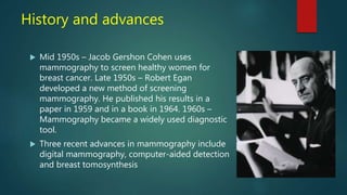 History and advances
 Mid 1950s – Jacob Gershon Cohen uses
mammography to screen healthy women for
breast cancer. Late 1950s – Robert Egan
developed a new method of screening
mammography. He published his results in a
paper in 1959 and in a book in 1964. 1960s –
Mammography became a widely used diagnostic
tool.
 Three recent advances in mammography include
digital mammography, computer-aided detection
and breast tomosynthesis
 