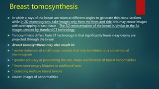 Breast tomosynthesis
 in which x-rays of the breast are taken at different angles to generate thin cross-sections
while In 2D mammograms, take images only from the front and side, this may create images
with overlapping breast tissue . The 3D representation of the breast is similar to the 3d
images created by standard CT technology.
 Tomosynthesis differs from CT technology in that significantly fewer x-ray beams are
projected through the breast
 Breast tomosynthesis may also result in:
 * earlier detection of small breast cancers that may be hidden on a conventional
mammogram
 * greater accuracy in pinpointing the size, shape and location of breast abnormalities
 * fewer unnecessary biopsies or additional tests
 * detecting multiple breast tumors
 clearer images of abnormalities
 