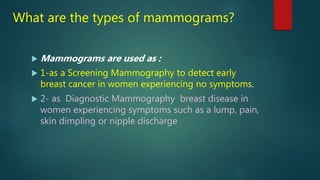 What are the types of mammograms?
 Mammograms are used as :
 1-as a Screening Mammography to detect early
breast cancer in women experiencing no symptoms.
 2- as Diagnostic Mammography breast disease in
women experiencing symptoms such as a lump, pain,
skin dimpling or nipple discharge
 