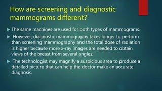 How are screening and diagnostic
mammograms different?
 The same machines are used for both types of mammograms.
 However, diagnostic mammography takes longer to perform
than screening mammography and the total dose of radiation
is higher because more x-ray images are needed to obtain
views of the breast from several angles.
 The technologist may magnify a suspicious area to produce a
detailed picture that can help the doctor make an accurate
diagnosis.
 