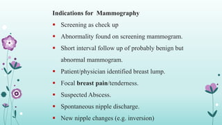 Indications for Mammography
 Screening as check up
 Abnormality found on screening mammogram.
 Short interval follow up of probably benign but
abnormal mammogram.
 Patient/physician identified breast lump.
 Focal breast pain/tenderness.
 Suspected Abscess.
 Spontaneous nipple discharge.
 New nipple changes (e.g. inversion)
25
 