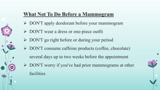 What Not To Do Before a Mammogram
 DON'T apply deodorant before your mammogram
 DON'T wear a dress or one-piece outfit
 DON'T go right before or during your period
 DON'T consume caffeine products (coffee, chocolate)
several days up to two weeks before the appointment
 DON'T worry if you've had prior mammograms at other
facilities
29
 