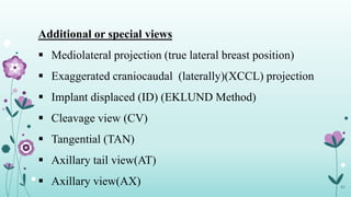 31
Additional or special views
 Mediolateral projection (true lateral breast position)
 Exaggerated craniocaudal (laterally)(XCCL) projection
 Implant displaced (ID) (EKLUND Method)
 Cleavage view (CV)
 Tangential (TAN)
 Axillary tail view(AT)
 Axillary view(AX)
 
