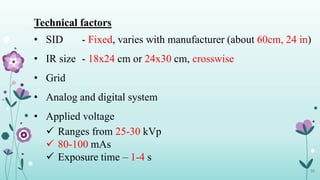 33
Technical factors
• SID - Fixed, varies with manufacturer (about 60cm, 24 in)
• IR size - 18x24 cm or 24x30 cm, crosswise
• Grid
• Analog and digital system
• Applied voltage
 Ranges from 25-30 kVp
 80-100 mAs
 Exposure time – 1-4 s
 