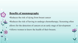 36
Benefits of mammography
•Reduces the risk of dying from breast cancer
•Reduces the risk of having to undergo chemotherapy; Screening often
allows for the detection of cancers at an early stage of development
•Allows women to know the health of their breasts.
 