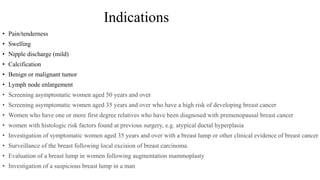 Indications
• Pain/tenderness
• Swelling
• Nipple discharge (mild)
• Calcification
• Benign or malignant tumor
• Lymph node enlargement
• Screening asymptomatic women aged 50 years and over
• Screening asymptomatic women aged 35 years and over who have a high risk of developing breast cancer
• Women who have one or more first degree relatives who have been diagnosed with premenopausal breast cancer
• women with histologic risk factors found at previous surgery, e.g. atypical ductal hyperplasia
• Investigation of symptomatic women aged 35 years and over with a breast lump or other clinical evidence of breast cancer
• Surveillance of the breast following local excision of breast carcinoma.
• Evaluation of a breast lump in women following augmentation mammoplasty
• Investigation of a suspicious breast lump in a man
 