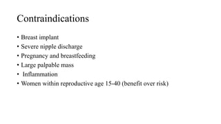 Contraindications
• Breast implant
• Severe nipple discharge
• Pregnancy and breastfeeding
• Large palpable mass
• Inflammation
• Women within reproductive age 15-40 (benefit over risk)
 