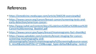 References
• https://emedicine.medscape.com/article/346529-overview#a2
• https://www.cancer.org/cancer/breast-cancer/screening-tests-and-
early-detection/american-cancer-
• http://www.isahd.ae/content/docs/Guidelines%20For%20Breast%20
Cancer%20Screening_Booklet.pdf
• https://www.cancer.gov/types/breast/mammograms-fact-sheet#q1
• https://www.uptodate.com/contents/breast-imaging-for-cancer-
screening-mammography-and-
ultrasonography?search=mammography%20screening&source=searc
h_result&selectedTitle=2~150&usage_type=default&display_rank=2
 