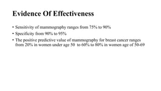 Evidence Of Effectiveness
• Sensitivity of mammography ranges from 75% to 90%
• Specificity from 90% to 95%
• The positive predictive value of mammography for breast cancer ranges
from 20% in women under age 50 to 60% to 80% in women age of 50-69
 