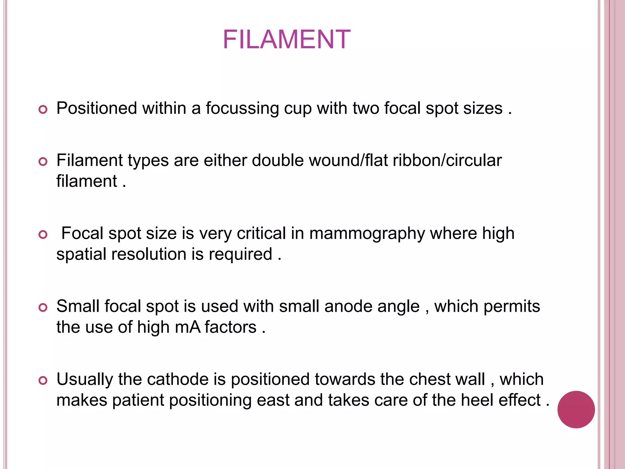 FILAMENT
 Positioned within a focussing cup with two focal spot sizes .
 Filament types are either double wound/flat ribbon/circular
filament .
 Focal spot size is very critical in mammography where high
spatial resolution is required .
 Small focal spot is used with small anode angle , which permits
the use of high mA factors .
 Usually the cathode is positioned towards the chest wall , which
makes patient positioning east and takes care of the heel effect .
 