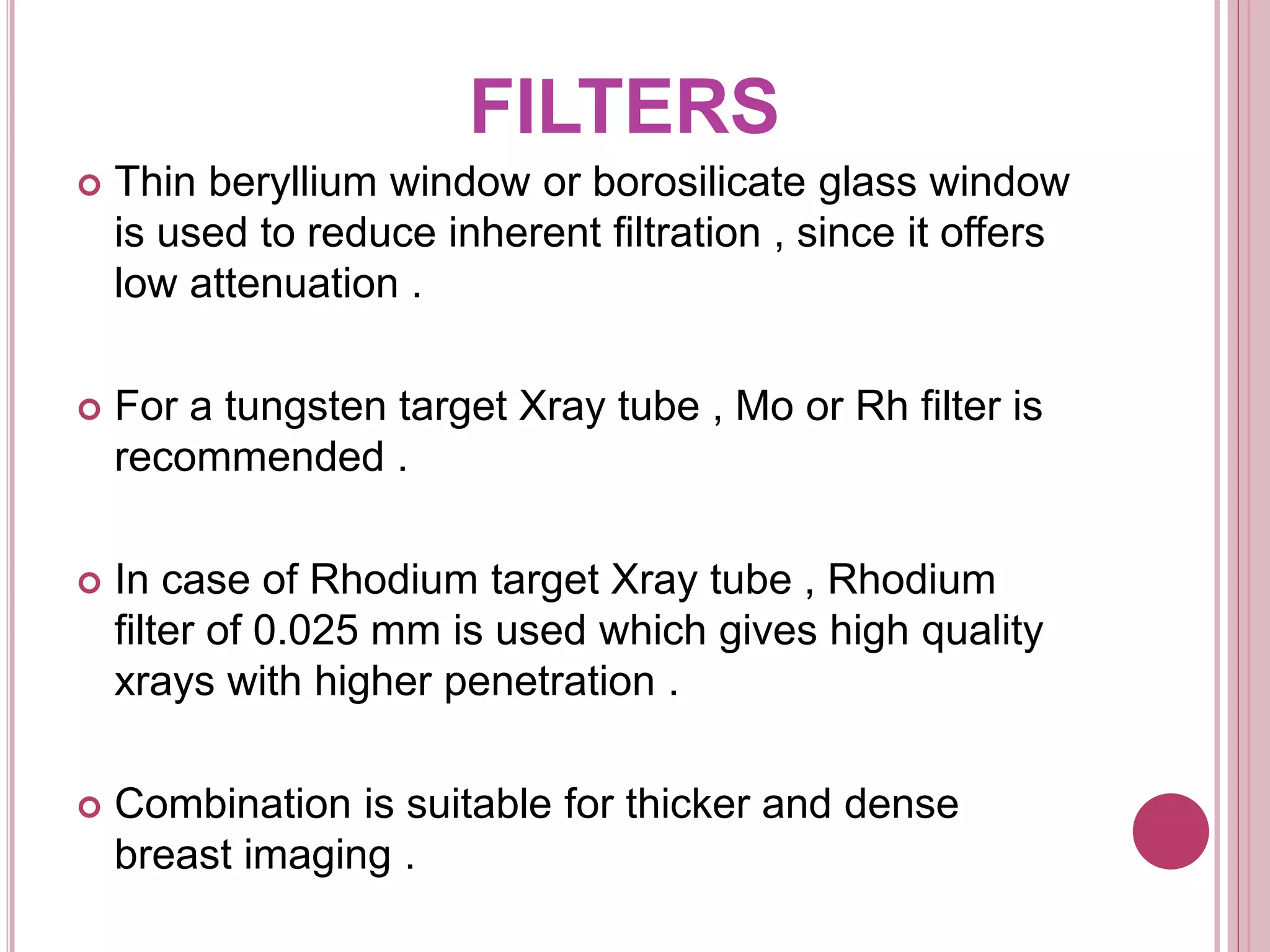 FILTERS
 Thin beryllium window or borosilicate glass window
is used to reduce inherent filtration , since it offers
low attenuation .
 For a tungsten target Xray tube , Mo or Rh filter is
recommended .
 In case of Rhodium target Xray tube , Rhodium
filter of 0.025 mm is used which gives high quality
xrays with higher penetration .
 Combination is suitable for thicker and dense
breast imaging .
 