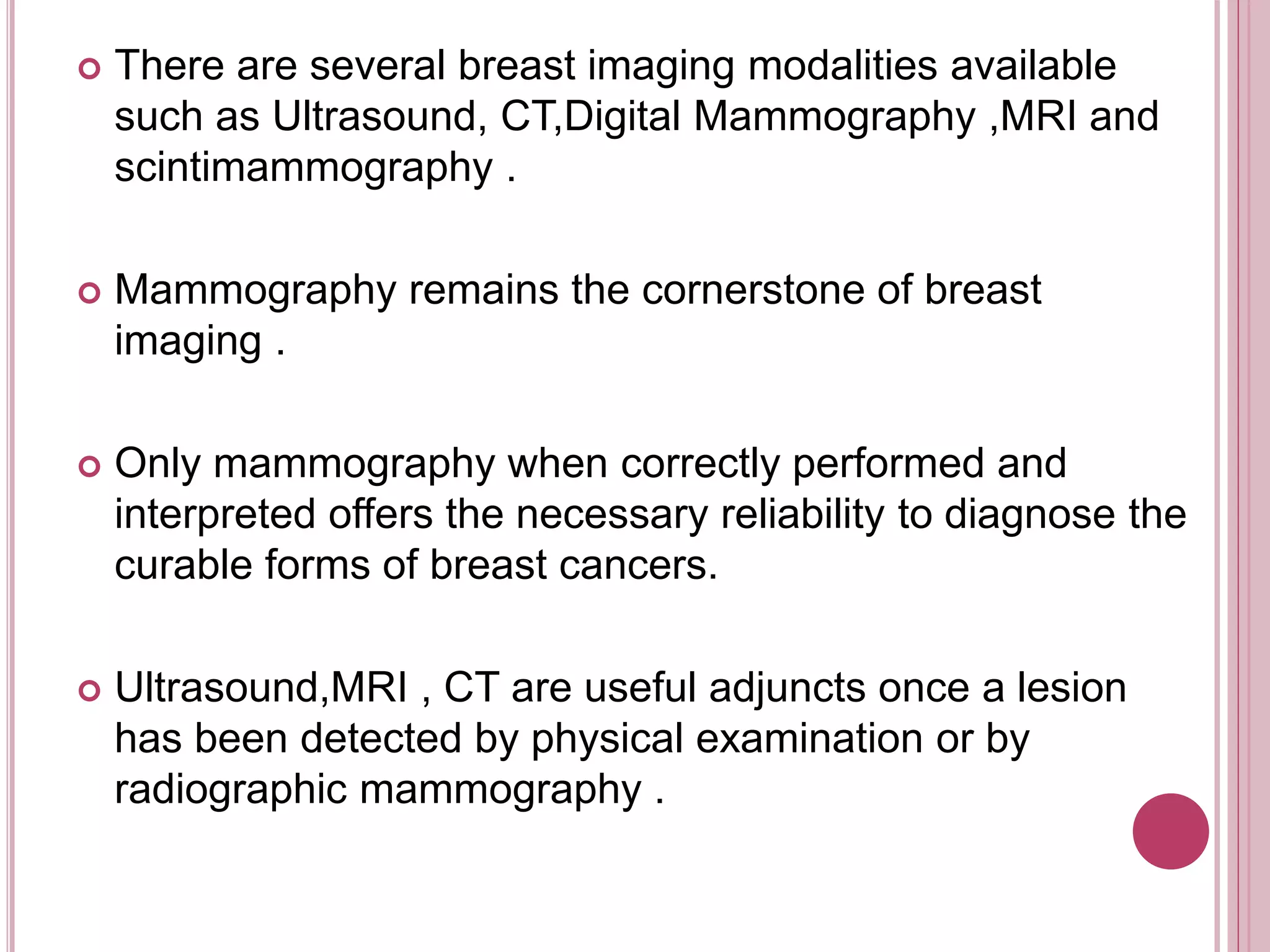  There are several breast imaging modalities available
such as Ultrasound, CT,Digital Mammography ,MRI and
scintimammography .
 Mammography remains the cornerstone of breast
imaging .
 Only mammography when correctly performed and
interpreted offers the necessary reliability to diagnose the
curable forms of breast cancers.
 Ultrasound,MRI , CT are useful adjuncts once a lesion
has been detected by physical examination or by
radiographic mammography .
 