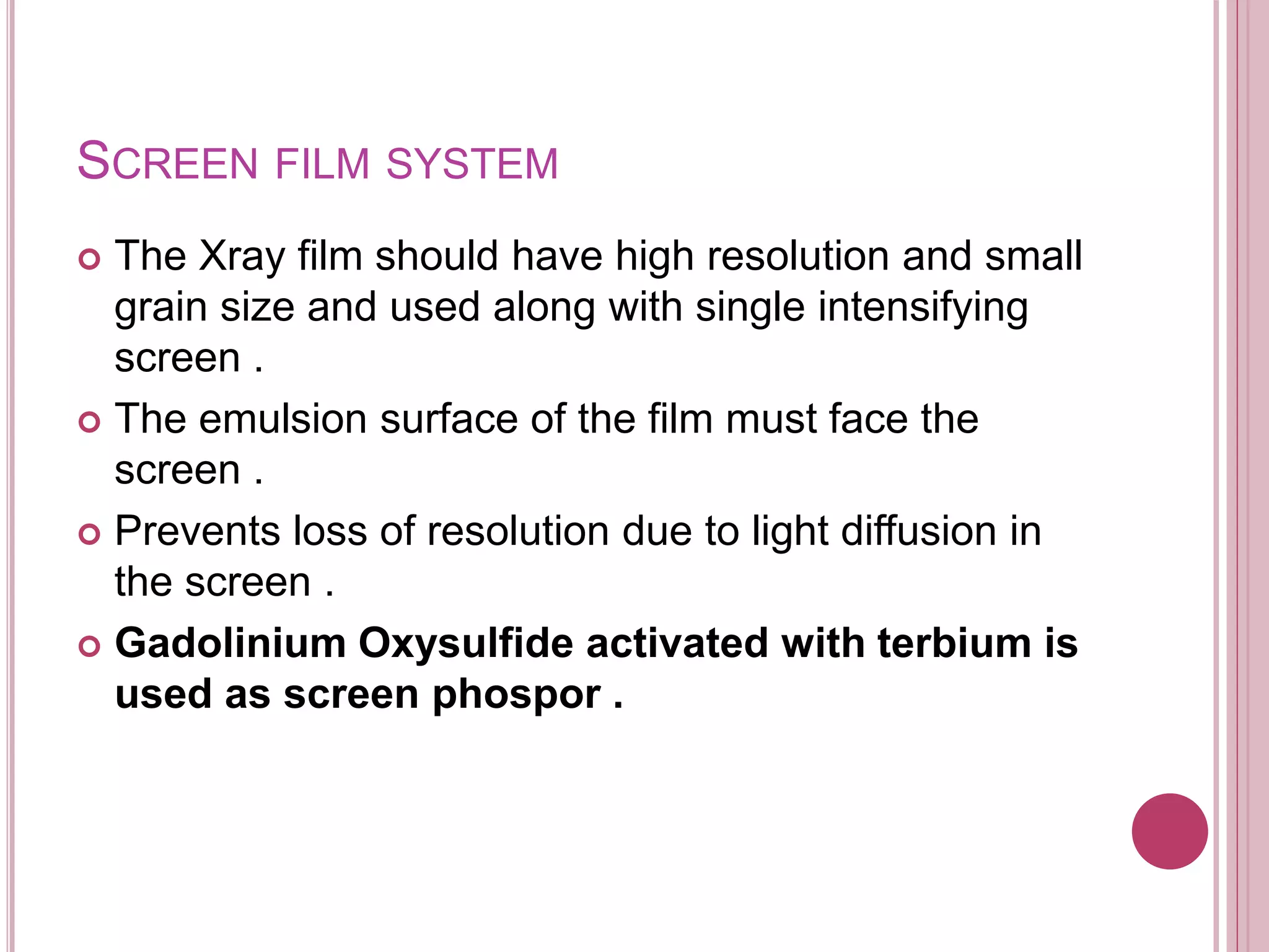 SCREEN FILM SYSTEM
 The Xray film should have high resolution and small
grain size and used along with single intensifying
screen .
 The emulsion surface of the film must face the
screen .
 Prevents loss of resolution due to light diffusion in
the screen .
 Gadolinium Oxysulfide activated with terbium is
used as screen phospor .
 