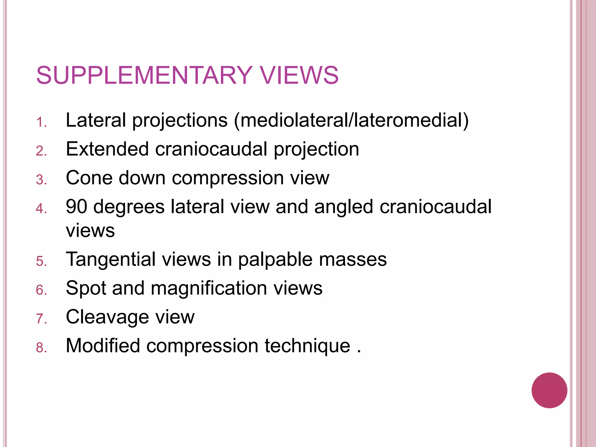 SUPPLEMENTARY VIEWS
1. Lateral projections (mediolateral/lateromedial)
2. Extended craniocaudal projection
3. Cone down compression view
4. 90 degrees lateral view and angled craniocaudal
views
5. Tangential views in palpable masses
6. Spot and magnification views
7. Cleavage view
8. Modified compression technique .
 