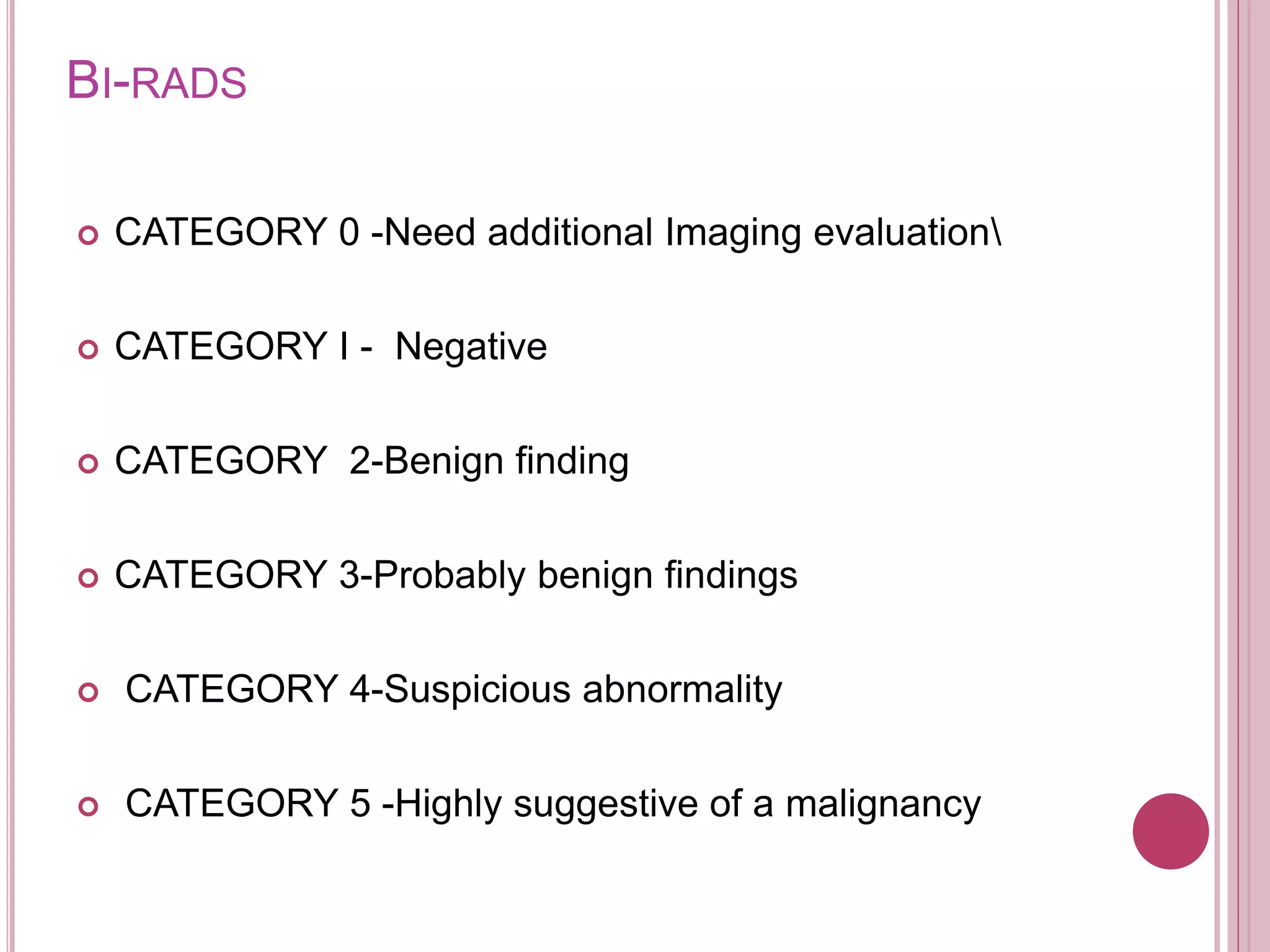BI-RADS
 CATEGORY 0 -Need additional Imaging evaluation
 CATEGORY I - Negative
 CATEGORY 2-Benign finding
 CATEGORY 3-Probably benign findings
 CATEGORY 4-Suspicious abnormality
 CATEGORY 5 -Highly suggestive of a malignancy
 