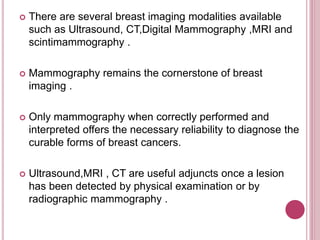  There are several breast imaging modalities available
such as Ultrasound, CT,Digital Mammography ,MRI and
scintimammography .
 Mammography remains the cornerstone of breast
imaging .
 Only mammography when correctly performed and
interpreted offers the necessary reliability to diagnose the
curable forms of breast cancers.
 Ultrasound,MRI , CT are useful adjuncts once a lesion
has been detected by physical examination or by
radiographic mammography .
 