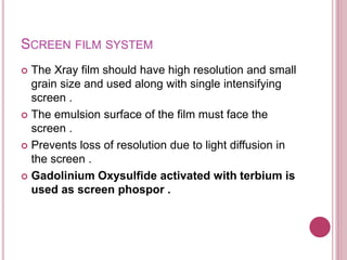 SCREEN FILM SYSTEM
 The Xray film should have high resolution and small
grain size and used along with single intensifying
screen .
 The emulsion surface of the film must face the
screen .
 Prevents loss of resolution due to light diffusion in
the screen .
 Gadolinium Oxysulfide activated with terbium is
used as screen phospor .
 