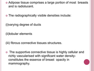  Adipose tissue comprises a large portion of most breasts
and is radiolucent.
 The radiographically visible densities include:
(i)varying degree of ducts
(ii)lobular elements
(iii) fibrous connective tissues structures.
 The supportive connective tissue is highly cellular and
richly vascularised with significant water density-
constitutes the essence of breast opacity in
mammography.
 